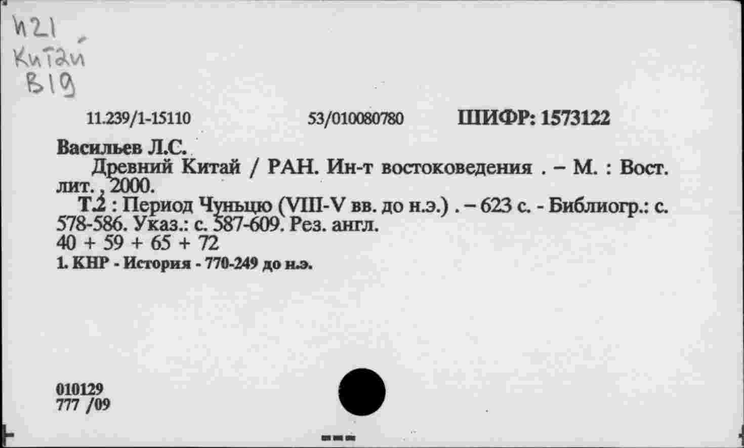 ﻿№ х
К\л7Эм
11.239/1-15110	53/010080780 ШИФР: 1573122
Васильев Л.С.
Древний Китай / РАН. Ин-т востоковедения . - М. : Вост, лит. ,2000.
Т2 : Период Чуньцю (УШ-У вв. до н.э.) . - 623 с. - Библиогр.: с.
578-586. Указ.: с. 587-609. Рез. англ.
40 + 59 + 65 + 72
1. КНР - История - 770-249 до ил.
010129
777 /09